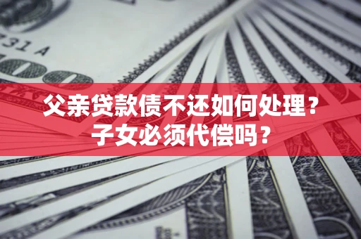 北京父亲贷款债不还如何处理？子女必须代偿吗？