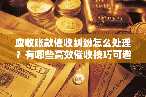 北京应收账款催收纠纷怎么处理？有哪些高效催收技巧可避免坏账？